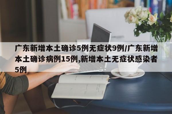 广东新增本土确诊5例无症状9例/广东新增本土确诊病例15例,新增本土无症状感染者5例
