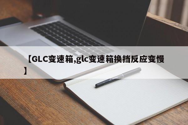 【GLC变速箱,glc变速箱换挡反应变慢】