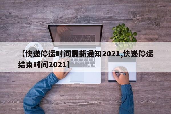 【快递停运时间最新通知2021,快递停运结束时间2021】
