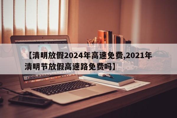 【清明放假2024年高速免费,2021年清明节放假高速路免费吗】