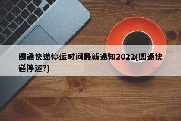 圆通快递停运时间最新通知2022(圆通快递停运?)