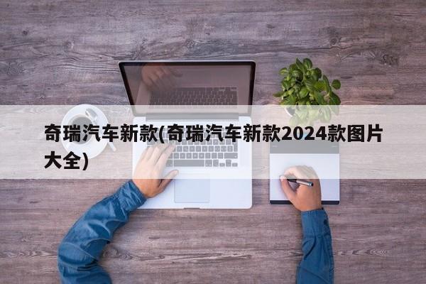 奇瑞汽车新款(奇瑞汽车新款2024款图片大全)