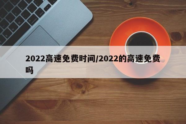 2022高速免费时间/2022的高速免费吗