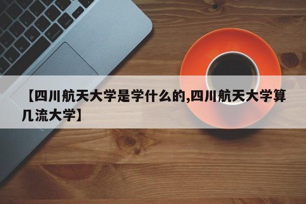 【四川航天大学是学什么的,四川航天大学算几流大学】