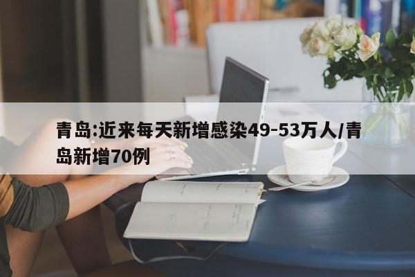 青岛:近来每天新增感染49-53万人/青岛新增70例