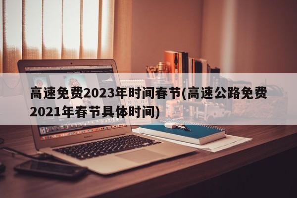 高速免费2023年时间春节(高速公路免费2021年春节具体时间)