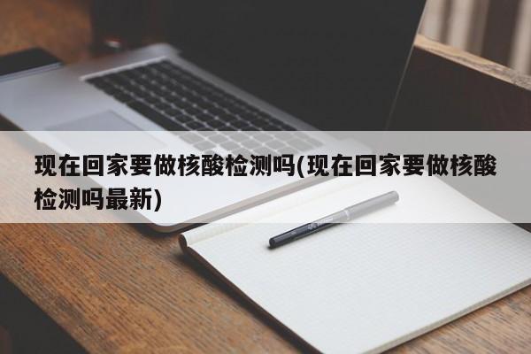现在回家要做核酸检测吗(现在回家要做核酸检测吗最新)