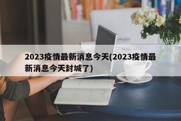 2023疫情最新消息今天(2023疫情最新消息今天封城了)