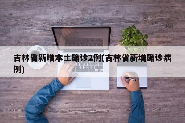 吉林省新增本土确诊2例(吉林省新增确诊病例)