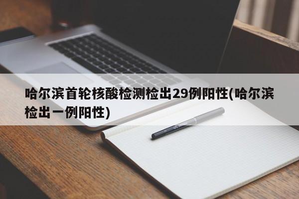 哈尔滨首轮核酸检测检出29例阳性(哈尔滨检出一例阳性)