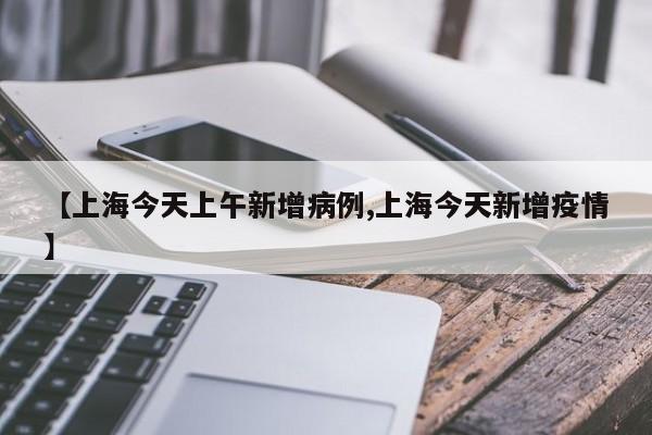 【上海今天上午新增病例,上海今天新增疫情】