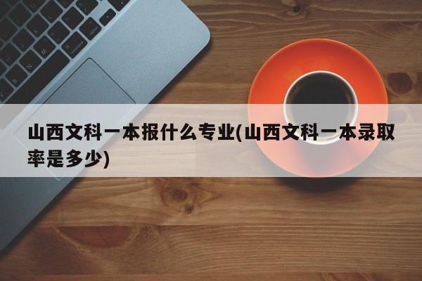山西文科一本报什么专业(山西文科一本录取率是多少)