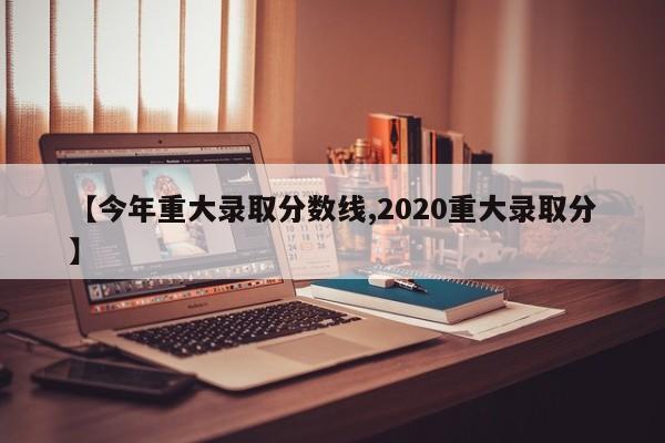 【今年重大录取分数线,2020重大录取分】