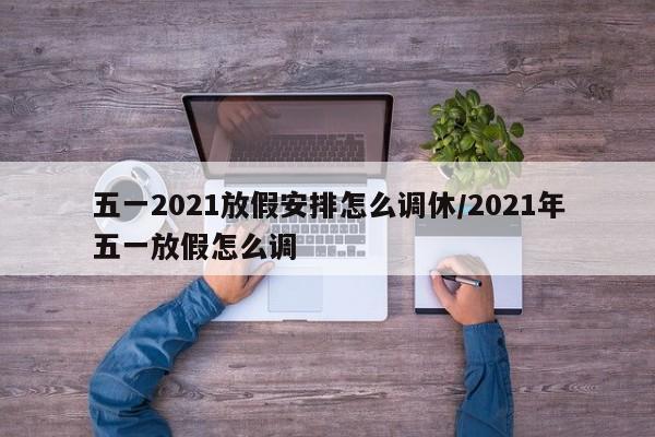 五一2021放假安排怎么调休/2021年五一放假怎么调
