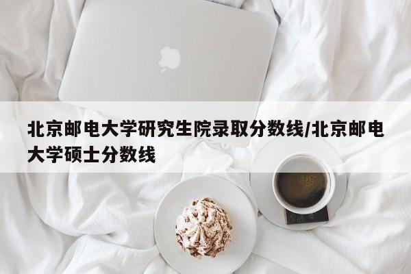 北京邮电大学研究生院录取分数线/北京邮电大学硕士分数线