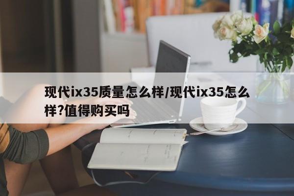 现代ix35质量怎么样/现代ix35怎么样?值得购买吗