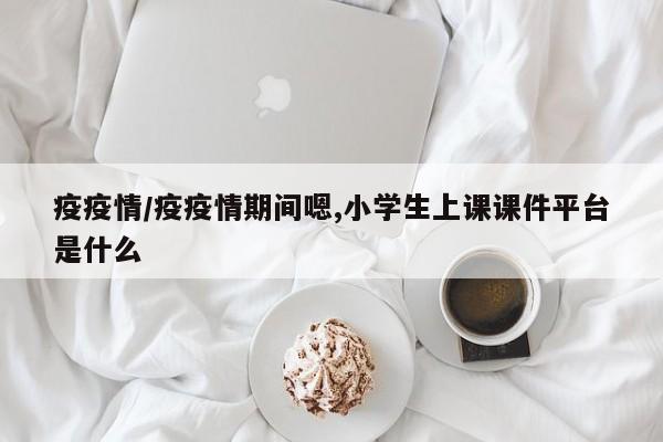 疫疫情/疫疫情期间嗯,小学生上课课件平台是什么