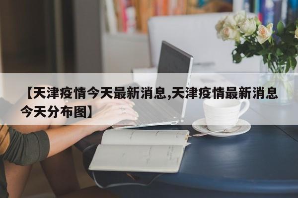 【天津疫情今天最新消息,天津疫情最新消息今天分布图】