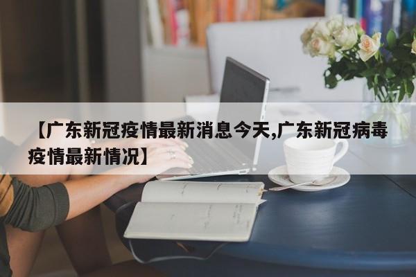 【广东新冠疫情最新消息今天,广东新冠病毒疫情最新情况】