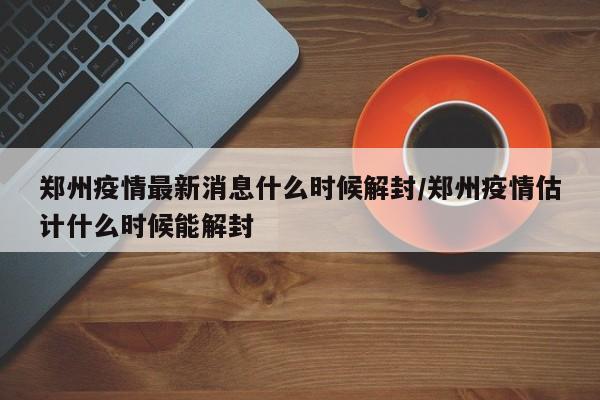 郑州疫情最新消息什么时候解封/郑州疫情估计什么时候能解封