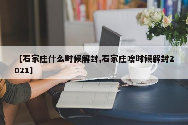 【石家庄什么时候解封,石家庄啥时候解封2021】