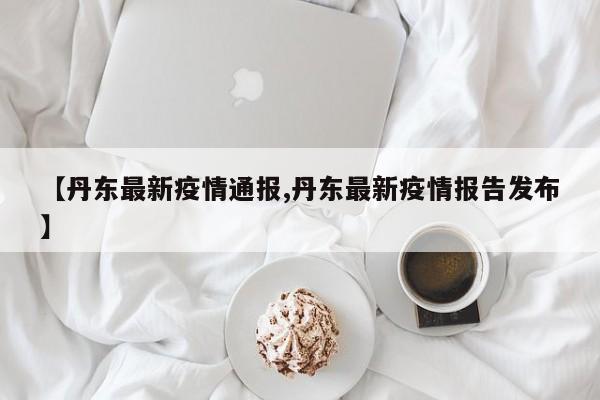 【丹东最新疫情通报,丹东最新疫情报告发布】