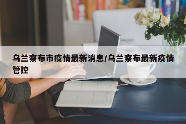 乌兰察布市疫情最新消息/乌兰察布最新疫情管控