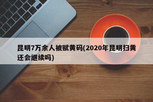 昆明7万余人被赋黄码(2020年昆明扫黄还会继续吗)