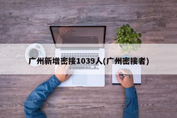 广州新增密接1039人(广州密接者)