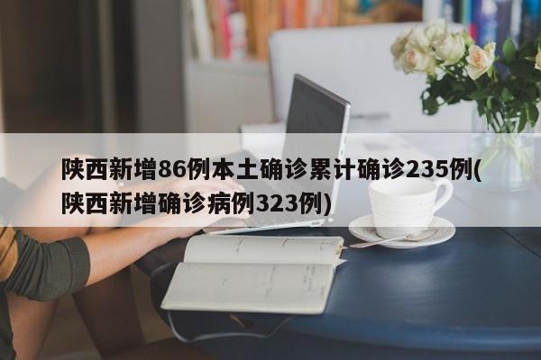 陕西新增86例本土确诊累计确诊235例(陕西新增确诊病例323例)