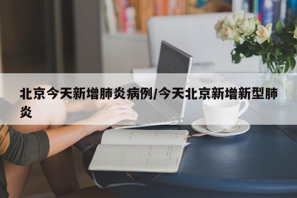 北京今天新增肺炎病例/今天北京新增新型肺炎