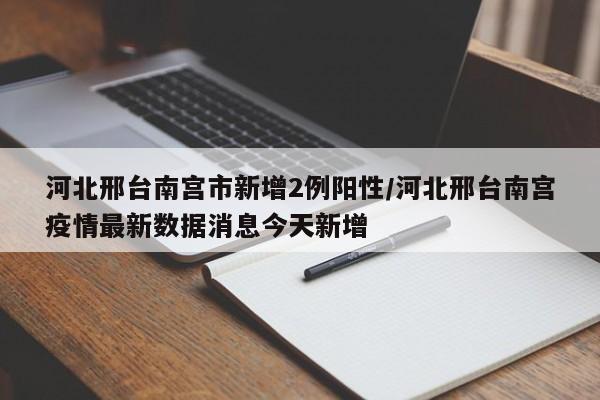 河北邢台南宫市新增2例阳性/河北邢台南宫疫情最新数据消息今天新增
