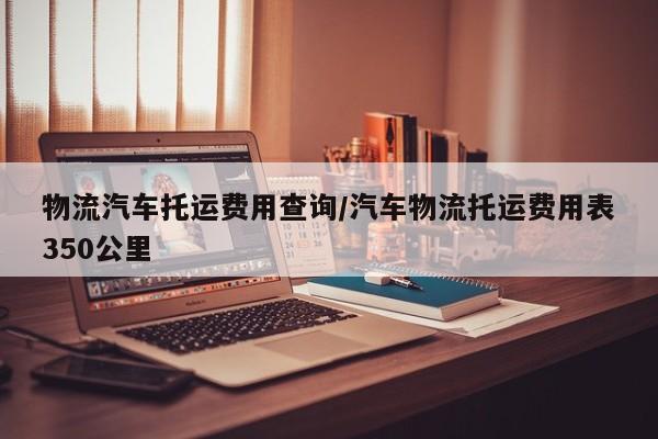 物流汽车托运费用查询/汽车物流托运费用表350公里