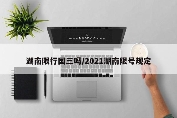 湖南限行国三吗/2021湖南限号规定
