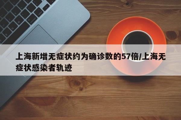 上海新增无症状约为确诊数的57倍/上海无症状感染者轨迹