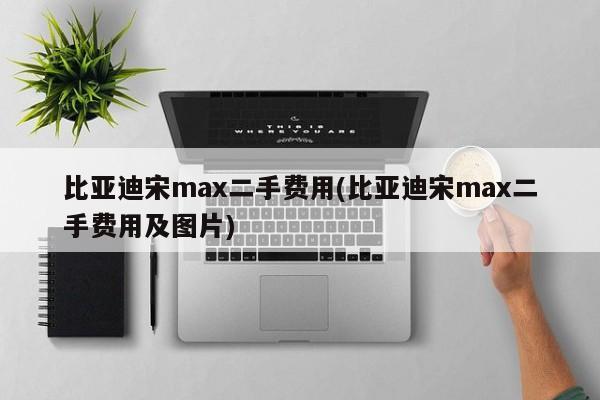 比亚迪宋max二手费用(比亚迪宋max二手费用及图片)