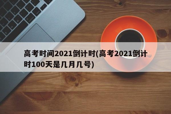 高考时间2021倒计时(高考2021倒计时100天是几月几号)