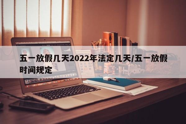 五一放假几天2022年法定几天/五一放假时间规定
