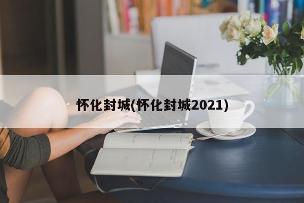 怀化封城(怀化封城2021)