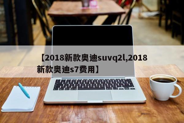 【2018新款奥迪suvq2l,2018新款奥迪s7费用】