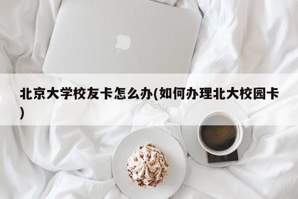 北京大学校友卡怎么办(如何办理北大校园卡)