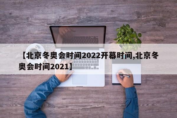 【北京冬奥会时间2022开幕时间,北京冬奥会时间2021】
