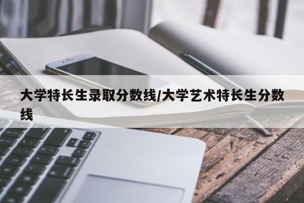 大学特长生录取分数线/大学艺术特长生分数线