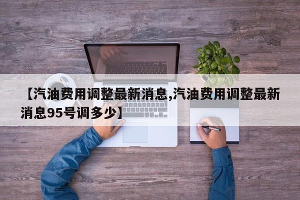 【汽油费用调整最新消息,汽油费用调整最新消息95号调多少】