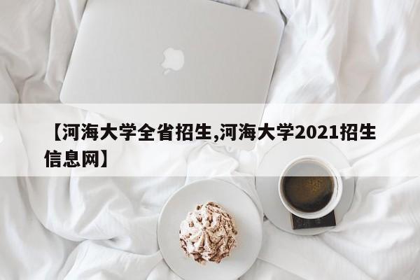 【河海大学全省招生,河海大学2021招生信息网】