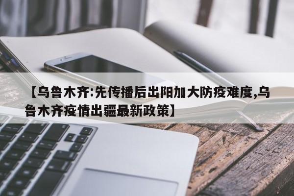 【乌鲁木齐:先传播后出阳加大防疫难度,乌鲁木齐疫情出疆最新政策】