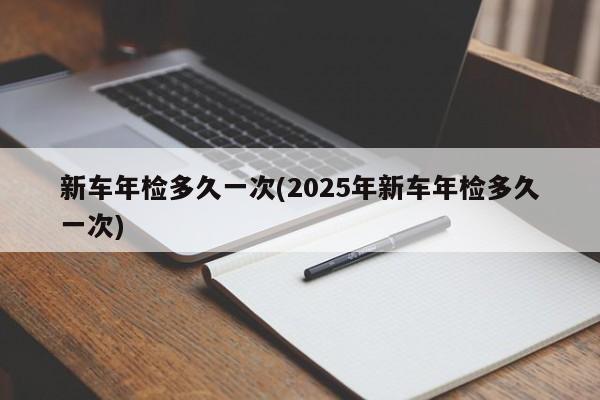 新车年检多久一次(2025年新车年检多久一次)