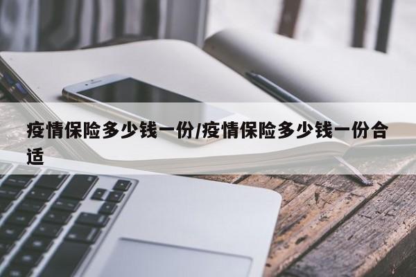 疫情保险多少钱一份/疫情保险多少钱一份合适
