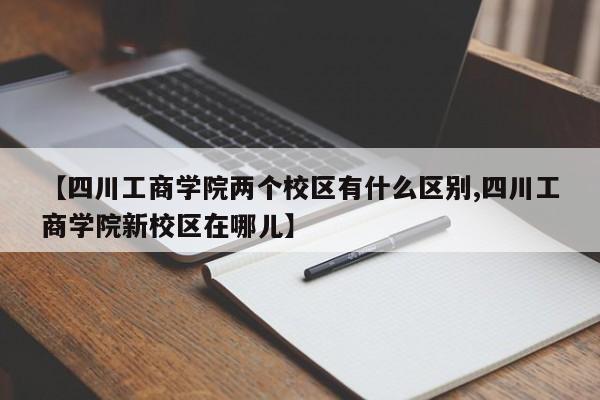 【四川工商学院两个校区有什么区别,四川工商学院新校区在哪儿】
