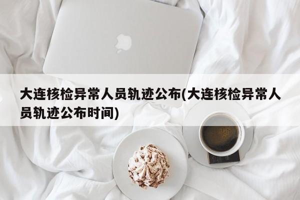 大连核检异常人员轨迹公布(大连核检异常人员轨迹公布时间)